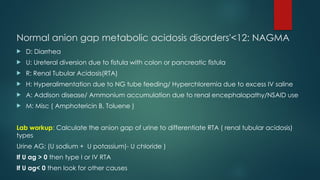 Normal anion gap metabolic acidosis disorders'<12: NAGMA
 D: Diarrhea
 U: Ureteral diversion due to fistula with colon or pancreatic fistula
 R: Renal Tubular Acidosis(RTA)
 H: Hyperalimentation due to NG tube feeding/ Hyperchloremia due to excess IV saline
 A: Addison disease/ Ammonium accumulation due to renal encephalopathy/NSAID use
 M: Misc ( Amphotericin B, Toluene )
Lab workup: Calculate the anion gap of urine to differentiate RTA ( renal tubular acidosis)
types
Urine AG: (U sodium + U potassium)- U chloride )
If U ag > 0 then type I or IV RTA
If U ag< 0 then look for other causes
 