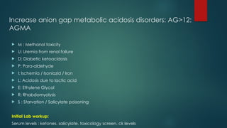 Increase anion gap metabolic acidosis disorders: AG>12:
AGMA
 M : Methanol toxicity
 U: Uremia from renal failure
 D: Diabetic ketoacidosis
 P: Para-aldehyde
 I: Ischemia / Isoniazid / Iron
 L: Acidosis due to lactic acid
 E: Ethylene Glycol
 R: Rhabdomyolysis
 S : Starvation / Salicylate poisoning
Initial Lab workup:
Serum levels : ketones, salicylate, toxicology screen, ck levels
 