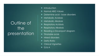 Outline of
the
presentation
 Introduction
 Normal ABG Values
 Determine acid - base disorders
 Metabolic Acidosis
 Metabolic Alkalosis
 Respiratory Acidosis
 Respiratory Alkalosis
 Reading a Davenport diagram
 Titratable acids
 Mixed disorders
 Delta Ratio
 Clinical Vignettes
 Q & A
 