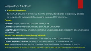 Respiratory Alkalosis:
 Criteria for selection:
If pH is >7.4, pCO2 is < 40 mm Hg, then the primary disturbance is respiratory alkalosis
develop due to hyperventilation causing increase CO2 clearance
Causes:
Systemic: Sepsis, Salicylate O/D, liver failure, CHF
Central: Ischemia/infarction, anxiety, pain, fever, CNS tumor
Lung/Airway: Pulmonary embolism, restrictive lung disease, bronchospasm, pneumonia due
to hypoxic drive
Renal Compensation for respiratory alkalosis:
Acute respiratory alkalosis: for every pCO2 decrease by 10, HCO3 decrease by 2
Chronic respiratory alkalosis: for every pCO2 decrease by 10, HCO3 decrease by 5
Note: Respiratory alkalosis is the only acid-base disturbance where pH can return to normal
Both sepsis and salicylate O/D cause both anion gap metabolic acidosis and respiratory alkalosis
 