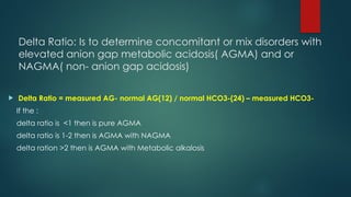 Delta Ratio: Is to determine concomitant or mix disorders with
elevated anion gap metabolic acidosis( AGMA) and or
NAGMA( non- anion gap acidosis)
 Delta Ratio = measured AG- normal AG(12) / normal HCO3-(24) – measured HCO3-
If the :
delta ratio is <1 then is pure AGMA
delta ratio is 1-2 then is AGMA with NAGMA
delta ration >2 then is AGMA with Metabolic alkalosis
 