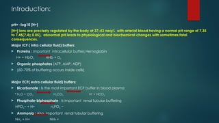 Introduction:
pH= -log10 [H+]
[H+] ions are precisely regulated by the body at 37–43 neq/L with arterial blood having a normal pH range of 7.35
to 7.45(7.4+ 0.05), abnormal pH leads to physiological and biochemical changes with sometimes fatal
consequences.
Major ICF ( intra cellular fluid) buffers:
 Proteins : Important intracellular buffers Hemoglobin
H+ + HbO2 HHb + O2
 Organic phosphates (ATP, AMP, ADP)
 (60–70% of buffering occurs inside cells)
Major ECF( extra cellular fluid) buffers:
 Bicarbonate : Is the most important ECF buffer in blood plasma
* H2O + CO2 H2CO3 H+
+ HCO3
−
 Phosphate-biphosphate : Is important renal tubular buffering
HPO4− + H+ H2PO4 −
 Ammonia : Also, important renal tubular buffering
NH3 + H+ NH4 +
 