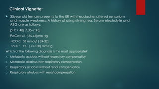 Clinical Vignette:
 35year old female presents to the ER with headache, altered sensorium
and muscle weakness. A history of using sliming tea. Serum electrolyte and
ABG are as follows:
pH: 7.48( 7.35-7.45)
PaCo2: 47 ( 35-45)mm Hg
HCO-3: 38 mmol/l ( 24-32)
PaO2 : 95 ( 75-100) mm Hg
Which of the following diagnosis is the most appropriate?
A. Metabolic acidosis without respiratory compensation
B. Metabolic alkalosis with respiratory compensation
C. Respiratory acidosis without renal compensation
D. Respiratory alkalosis with renal compensation
 