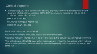 Clinical Vignette:
 The following ABG for a patient with a history of poorly controlled diabetes and recent
diagnosis of diabetic ketoacidosis (DKA). DKA is commonly associated with an ABG-
confirmed metabolic acidosis:
pH= 7.29( 7.35-7.45)
PaCO2=38 mmHg( 35-45)mm Hg
HCO3=17 mEq/L ( 24-32)
Predict the acid-base disturbance?
Ans: used the winter’s formula to predict any mixed disorder?
Predicted PaCO2 = (HCO3 x 1.5) + 8 ± 2 = 31.5 to 35.5, the actual value of PaCO2=38 mmHg
*The actual value of PaCO2 is not within this range and > than the two values which indicate
respiratory acidosis with the metabolic acidosis both primary disturbances that lowered the
pH to 7.29
 