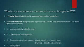 What are some common causes to H+ ions changes in ECF:
 1. Volatile Acid: Carbonic acid produced from cellular respiration
 2. Non-volatile acid: Inorganic and organic acids, Sulfuric Acid, Phosphoric Acid, Keto acids
(protein metabolism)
 3. Muscular Activity → Lactic Acid
 4. GI Absorption food ingestion
 5. GI secretions leaving the body: Gastric Vomiting → Lose H+ ions
Diarrhea → Lose Bicarbonate ions
 6. Urinary Losses
 