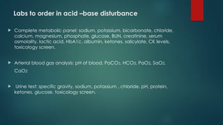 Labs to order in acid –base disturbance
 Complete metabolic panel: sodium, potassium, bicarbonate, chloride,
calcium, magnesium, phosphate, glucose, BUN, creatinine, serum
osmolality, lactic acid, HbA1c, albumin, ketones, salicylate, CK levels,
toxicology screen.
 Arterial blood gas analysis: pH of blood, PaCO2, HCO3, PaO2, SaO2,
CaO2
 Urine test: specific gravity, sodium, potassium , chloride, pH, protein,
ketones, glucose, toxicology screen.
 