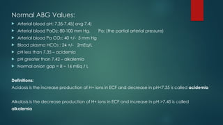Normal ABG Values:
 Arterial blood pH: 7.35-7.45( avg 7.4)
 Arterial blood PaO2: 80-100 mm Hg, Pa: (the partial arterial pressure)
 Arterial blood Pa CO2: 40 +/- 5 mm Hg
 Blood plasma HCO3 : 24 +/- 2mEq/L
 pH less than 7.35 – acidemia
 pH greater than 7.42 – alkalemia
 Normal anion gap = 8 − 16 mEq / L
Definitions:
Acidosis is the increase production of H+ ions in ECF and decrease in pH<7.35 is called acidemia
Alkalosis is the decrease production of H+ ions in ECF and increase in pH >7.45 is called
alkalemia
 