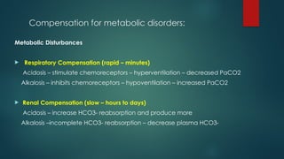 Compensation for metabolic disorders:
Metabolic Disturbances
 Respiratory Compensation (rapid – minutes)
Acidosis – stimulate chemoreceptors – hyperventilation – decreased PaCO2
Alkalosis – inhibits chemoreceptors – hypoventilation – increased PaCO2
 Renal Compensation (slow – hours to days)
Acidosis – increase HCO3- reabsorption and produce more
Alkalosis –incomplete HCO3- reabsorption – decrease plasma HCO3-
 