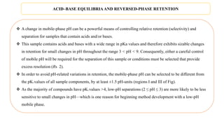  A change in mobile-phase pH can be a powerful means of controlling relative retention (selectivity) and
separation for samples that contain acids and/or bases.
 This sample contains acids and bases with a wide range in pKa values and therefore exhibits sizable changes
in retention for small changes in pH throughout the range 3 < pH < 9. Consequently, either a careful control
of mobile pH will be required for the separation of this sample or conditions must be selected that provide
excess resolution (Rs 2).
 In order to avoid pH-related variations in retention, the mobile-phase pH can be selected to be different from
the pKa values of all sample components, by at least ±1.5 pH-units (regions I and III of Fig).
 As the majority of compounds have pKa values >4, low-pH separations (2 ≤ pH ≤ 3) are more likely to be less
sensitive to small changes in pH—which is one reason for beginning method development with a low-pH
mobile phase.
ACID–BASE EQUILIBRIA AND REVERSED-PHASE RETENTION
 