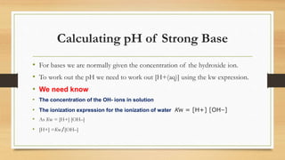 Calculating pH of Strong Base
• For bases we are normally given the concentration of the hydroxide ion.
• To work out the pH we need to work out [H+(aq)] using the kw expression.
• We need know
• The concentration of the OH- ions in solution
• The ionization expression for the ionization of water Kw = [H+] [OH–]
• As Kw = [H+] [OH–]
• [H+] =Kw/[OH–]
 