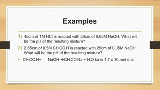 Examples
1) 45cm3 of 1M HCl is reacted with 30cm3 of 0.65M NaOH. What will
be the pH of the resulting mixture?
2) 2)55cm3 of 0.5M CH3CO2H is reacted with 25cm3 of 0.35M NaOH.
What will be the pH of the resulting mixture?
• CH3CO2H+ NaOH CH3CO2Na + H2O ka is 1.7 x 10-5mol dm-3
 
