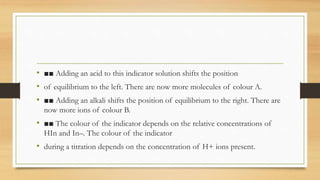 • ■■ Adding an acid to this indicator solution shifts the position
• of equilibrium to the left. There are now more molecules of colour A.
• ■■ Adding an alkali shifts the position of equilibrium to the right. There are
now more ions of colour B.
• ■■ The colour of the indicator depends on the relative concentrations of
HIn and In–. The colour of the indicator
• during a titration depends on the concentration of H+ ions present.
 