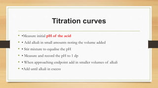Titration curves
• •Measure initial pH of the acid
• • Add alkali in small amounts noting the volume added
• • Stir mixture to equalise the pH
• • Measure and record the pH to 1 dp
• • When approaching endpoint add in smaller volumes of alkali
• •Add until alkali in excess
 