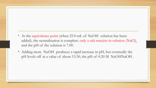 • At the equivalence point (when 25.0 mL of NaOH solution has been
added), the neutralization is complete: only a salt remains in solution (NaCl),
and the pH of the solution is 7.00.
• Adding more NaOH produces a rapid increase in pH, but eventually the
pH levels off at a value of about 13.30, the pH of 0.20 M NaOHNaOH .
 