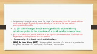 • In contrast to strong acids and bases, the shape of the titration curve for a weak acid or a
weak base depends dramatically on the identity of the acid or the base and the
corresponding Ka or Kb.
• the pH also changes much more gradually around the eq
uivalence point in the titration of a weak acid or a weak base.
• [H+] of a solution of a weak acid (HA) is not equal to the concentration of the acid but
depends on both its pKa and its concentration.
• Because only a fraction of a weak acid dissociates,
• [H+] is less than [HA] . Thus the pH of a solution of a weak acid is greater than
the pH of a solution of a strong acid of the same concentration.
 