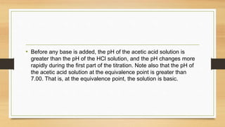 • Before any base is added, the pH of the acetic acid solution is
greater than the pH of the HCl solution, and the pH changes more
rapidly during the first part of the titration. Note also that the pH of
the acetic acid solution at the equivalence point is greater than
7.00. That is, at the equivalence point, the solution is basic.
 