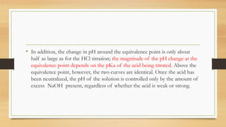 • In addition, the change in pH around the equivalence point is only about
half as large as for the HCl titration; the magnitude of the pH change at the
equivalence point depends on the pKa of the acid being titrated. Above the
equivalence point, however, the two curves are identical. Once the acid has
been neutralized, the pH of the solution is controlled only by the amount of
excess NaOH present, regardless of whether the acid is weak or strong.
 