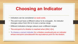 Choosing an Indicator
• Indicators can be considered as weak acids.
• The acid must have a different colour to its conjugate . An indicator
changes colour from HIn to In- over a narrow range.
• Different indicators change colours over a different ranges
• The end-point of a titration is reached when [HIn] =[In-].
• To choose a correct indicator for a titration oneshould pick an indicator
whose end-point coincideswith the equivalence point for the titration.
 