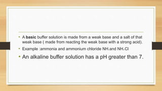 • A basic buffer solution is made from a weak base and a salt of that
weak base ( made from reacting the weak base with a strong acid).
• Example :ammonia and ammonium chloride NH3 and NH4+Cl-
• An alkaline buffer solution has a pH greater than 7.
 