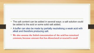 • The salt content can be added in several ways: a salt solution could
be added to the acid or some solid salt added.
• A buffer can also be made by partially neutralising a weak acid with
alkali and therefore producing salt.
• We also assume the Initial concentration of the acid has remained
constant, because amount that has dissociated or reacted is small
 