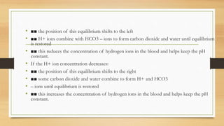 • ■■ the position of this equilibrium shifts to the left
• ■■ H+ ions combine with HCO3 – ions to form carbon dioxide and water until equilibrium
is restored
• ■■ this reduces the concentration of hydrogen ions in the blood and helps keep the pH
constant.
• If the H+ ion concentration decreases:
• ■■ the position of this equilibrium shifts to the right
• ■■ some carbon dioxide and water combine to form H+ and HCO3
• – ions until equilibrium is restored
• ■■ this increases the concentration of hydrogen ions in the blood and helps keep the pH
constant.
 