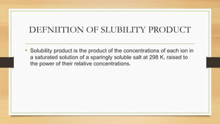 DEFNIITION OF SLUBILITY PRODUCT
• Solubility product is the product of the concentrations of each ion in
a saturated solution of a sparingly soluble salt at 298 K, raised to
the power of their relative concentrations.
 