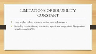 LIMITATIONS OF SOLUBILITY
CONSTANT
1 Only applies only to sparingly soluble ionic substances at
2 Solubility constant is only constant at a particular temperature. Temperature
usually coated is 298k
 