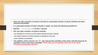 • when we add a solution of sodium chloride to a saturated solution of silver chloride and silver
chloride precipitates.
• In a saturated solution of silver chloride in water, we have the following equilibrium:
• AgCl(s) Cl–(aq) + Ag+(aq)
• We now add a solution of sodium chloride:
• ■■ the chloride ion is common to both sodium chloride and silver chloride
• ■■ the added chloride ions shift the position of equilibrium to the left
• ■■ silver chloride is precipitated.
• The addition of the common ion, Cl–, has reduced the solubility of the silver chloride because its
solubility product has been exceeded. When [Ag+] [Cl–] is greater than the Ksp for silver
chloride a precipitate will form.
 