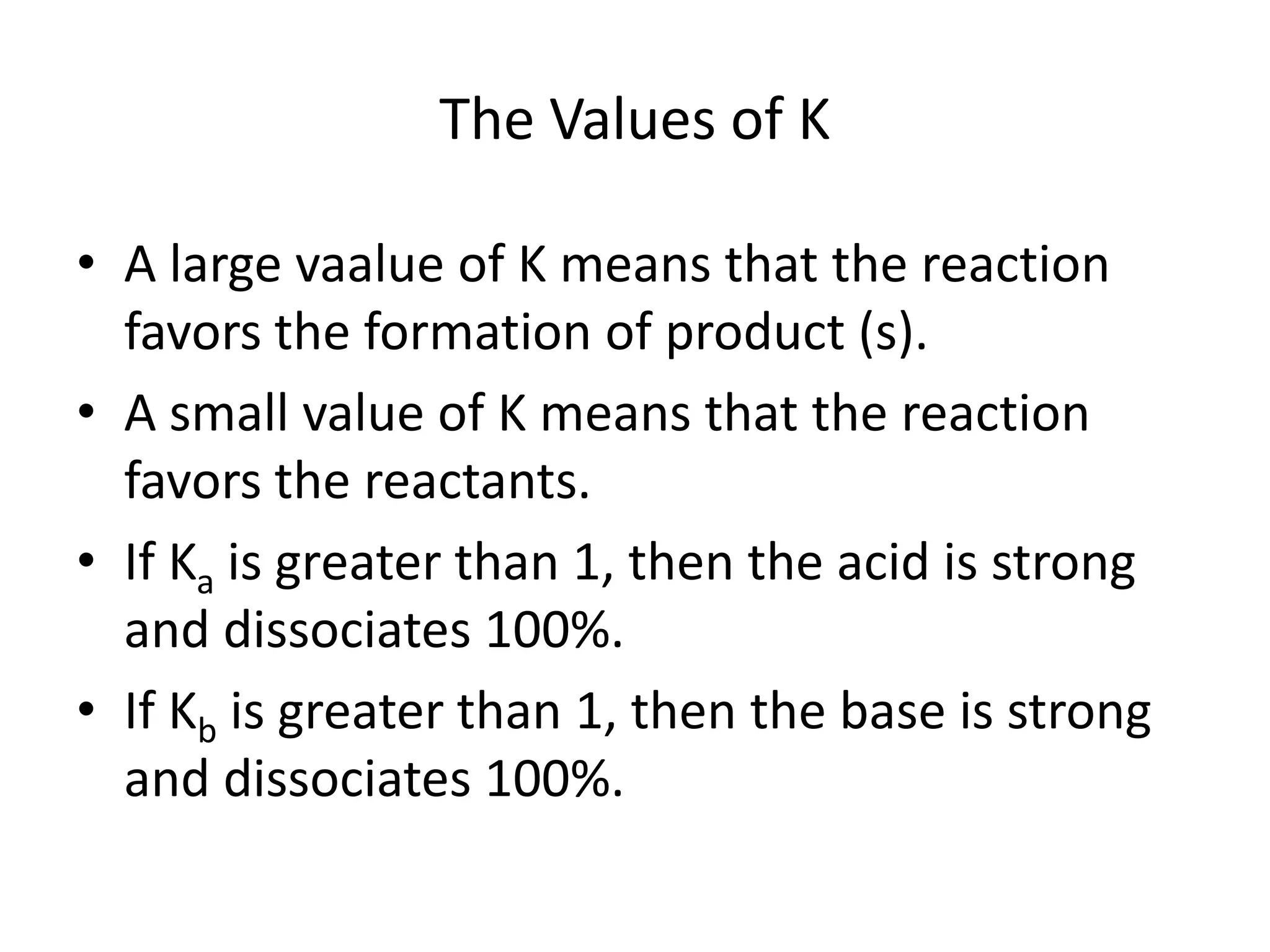 The Values of KA large vaalue of K means that the reaction favors the formation of product (s).A small value of K means that the reaction favors the reactants.If Kais greater than 1, then the acid is strong and dissociates 100%.If Kb is greater than 1, then the base is strong and dissociates 100%.