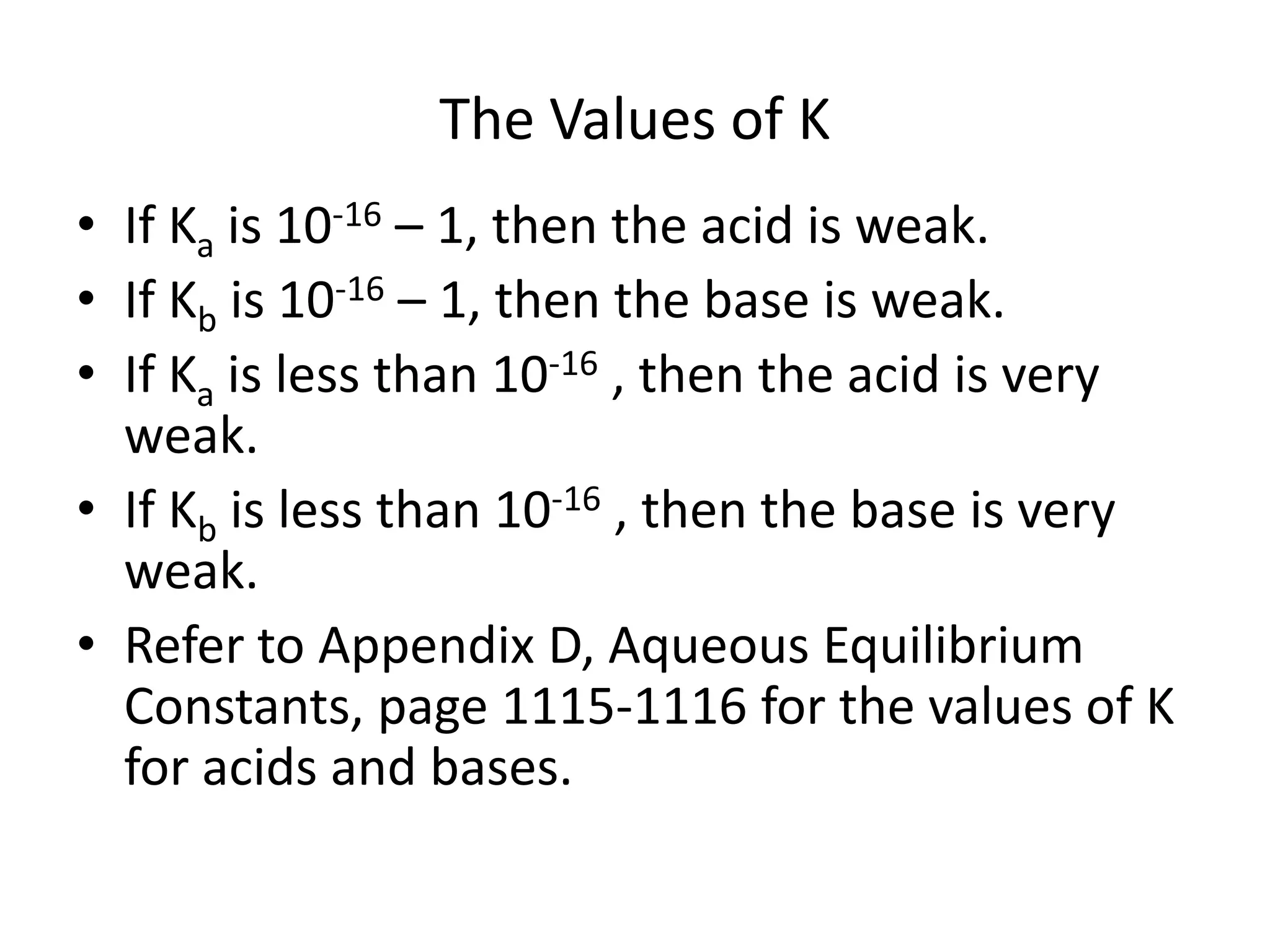 The Values of KIf Ka is 10-16 – 1, then the acid is weak.If Kb is 10-16 – 1, then the base is weak.If Ka is less than 10-16 , then the acid is very weak.If Kb is less than 10-16 , then the base is very weak.Refer to Appendix D, Aqueous Equilibrium Constants, page 1115-1116 for the values of K for acids and bases.