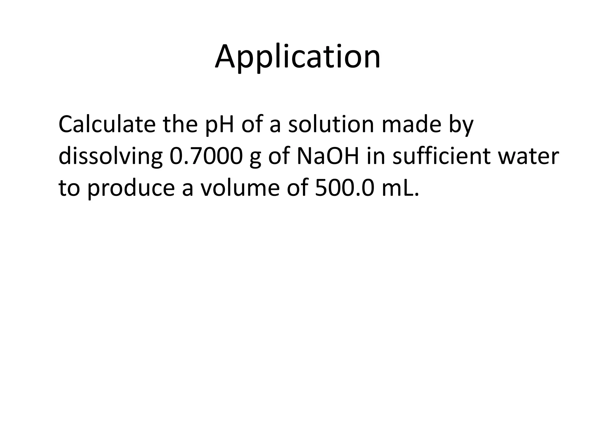 Application	Calculate the pH of a solution made by dissolving 0.7000 g of NaOH in sufficient water to produce a volume of 500.0 mL.