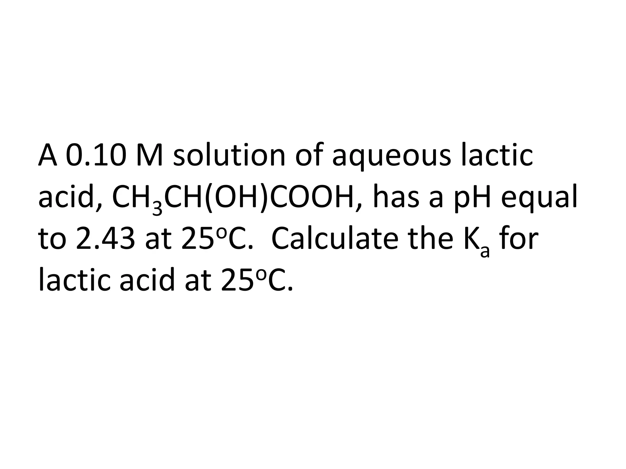 A 0.10 M solution of aqueous lactic acid, CH3CH(OH)COOH, has a pH equal to 2.43 at 25oC.  Calculate the Ka for lactic acid at 25oC.