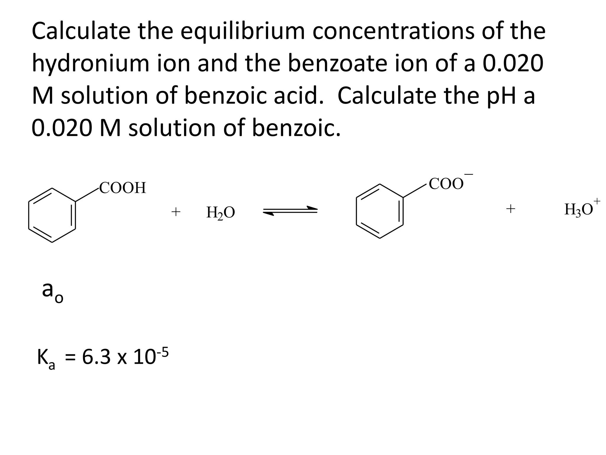 Calculate the equilibrium concentrations of the hydronium ion and the benzoate ion of a 0.020 M solution of benzoic acid.  Calculate the pH a 0.020 M solution of benzoic.aoKa  = 6.3 x 10-5