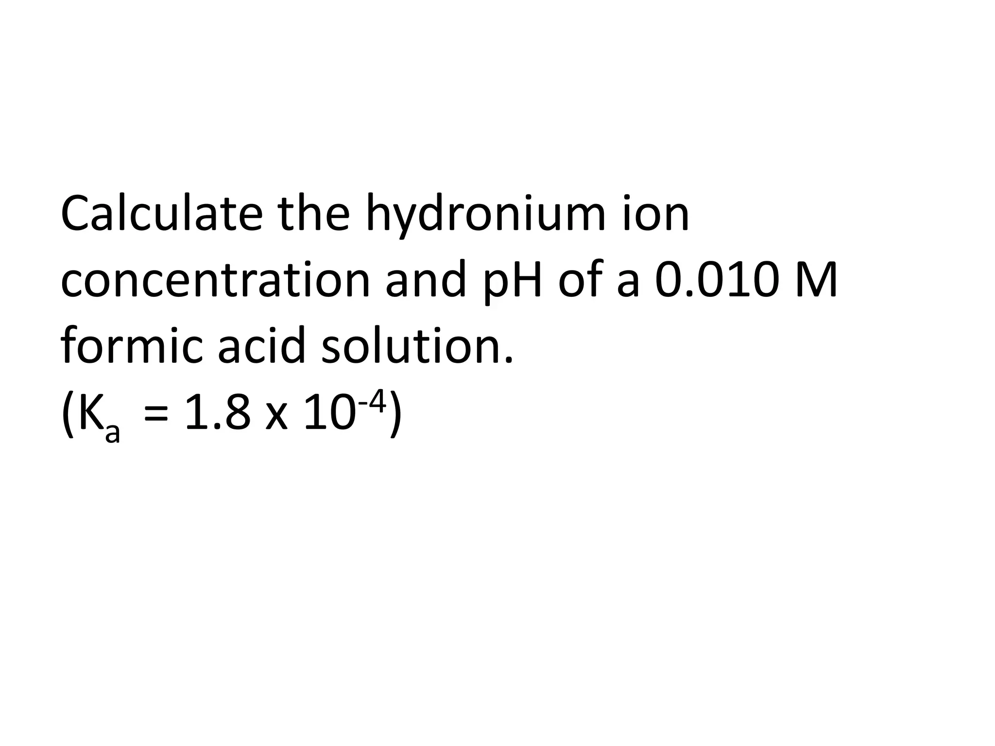 Calculate the hydronium ion concentration and pH of a 0.010 M formic acid solution. (Ka  = 1.8 x 10-4)
