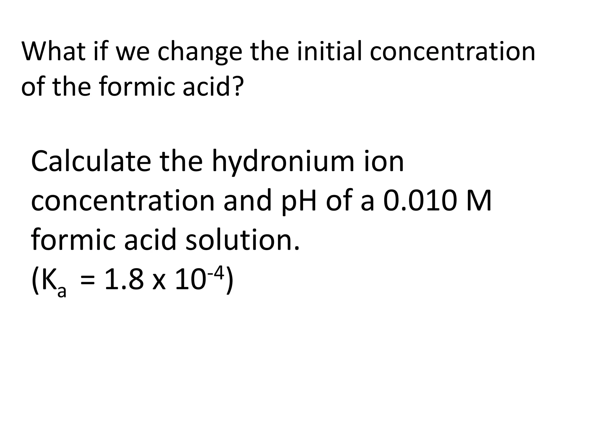 What if we change the initial concentration of the formic acid?Calculate the hydronium ion concentration and pH of a 0.010 M formic acid solution. (Ka  = 1.8 x 10-4)