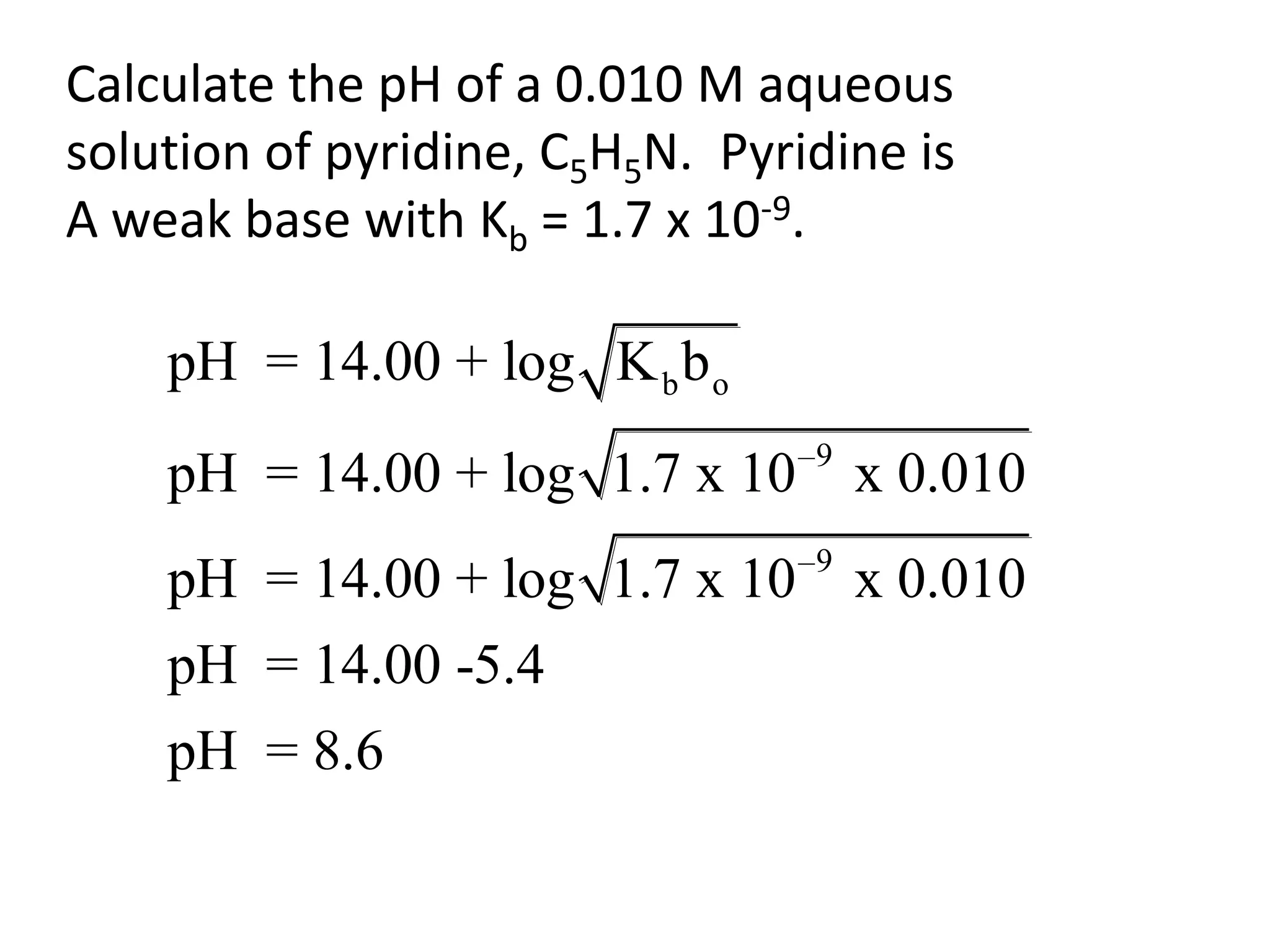 Calculate the pH of a 0.010 M aqueous solution of pyridine, C5H5N.  Pyridine is A weak base with Kb = 1.7 x 10-9.