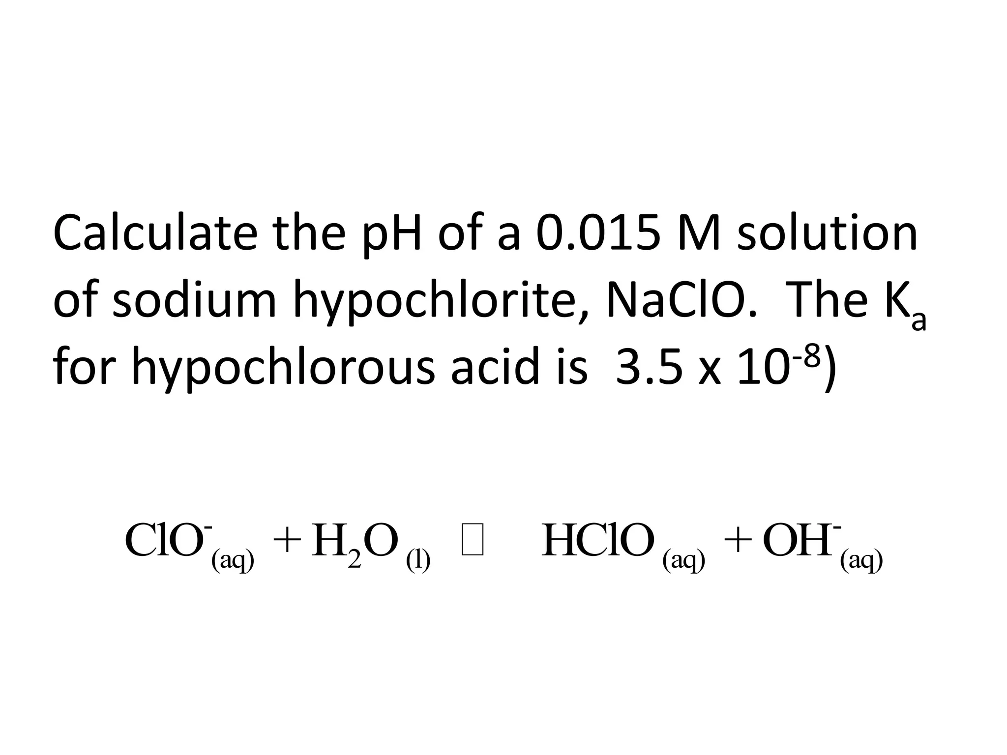 Calculate the pH of a 0.015 M solution of sodium hypochlorite, NaClO.  The Ka  for hypochlorous acid is  3.5 x 10-8)