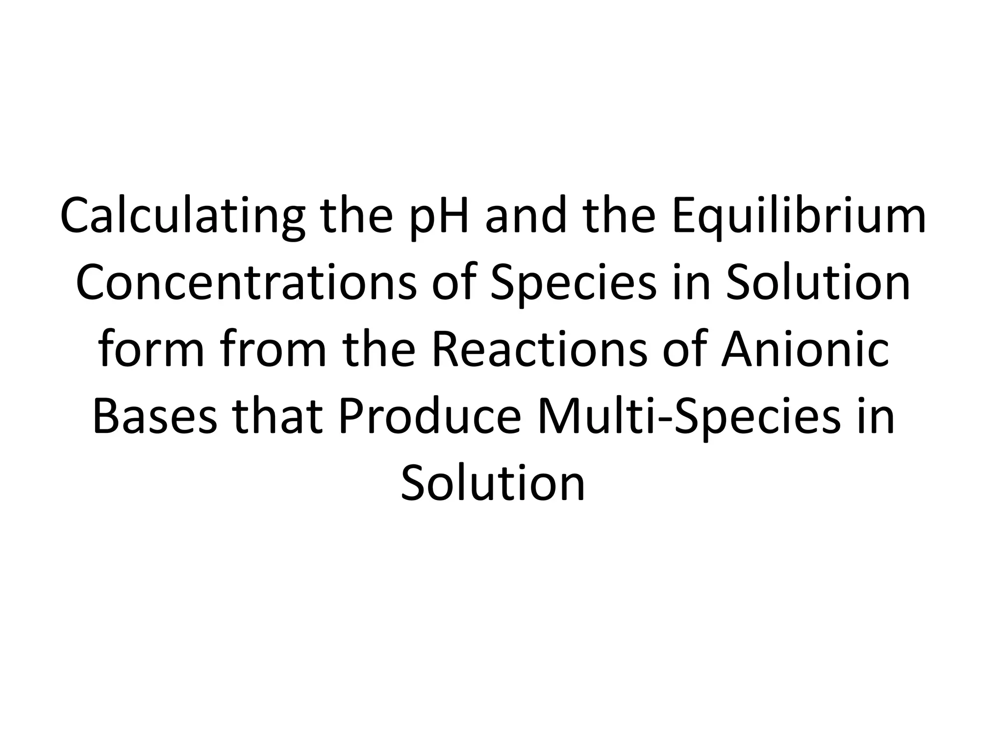 Calculating the pH and the Equilibrium Concentrations of Species in Solution form from the Reactions of Anionic Bases that Produce Multi-Species in Solution 