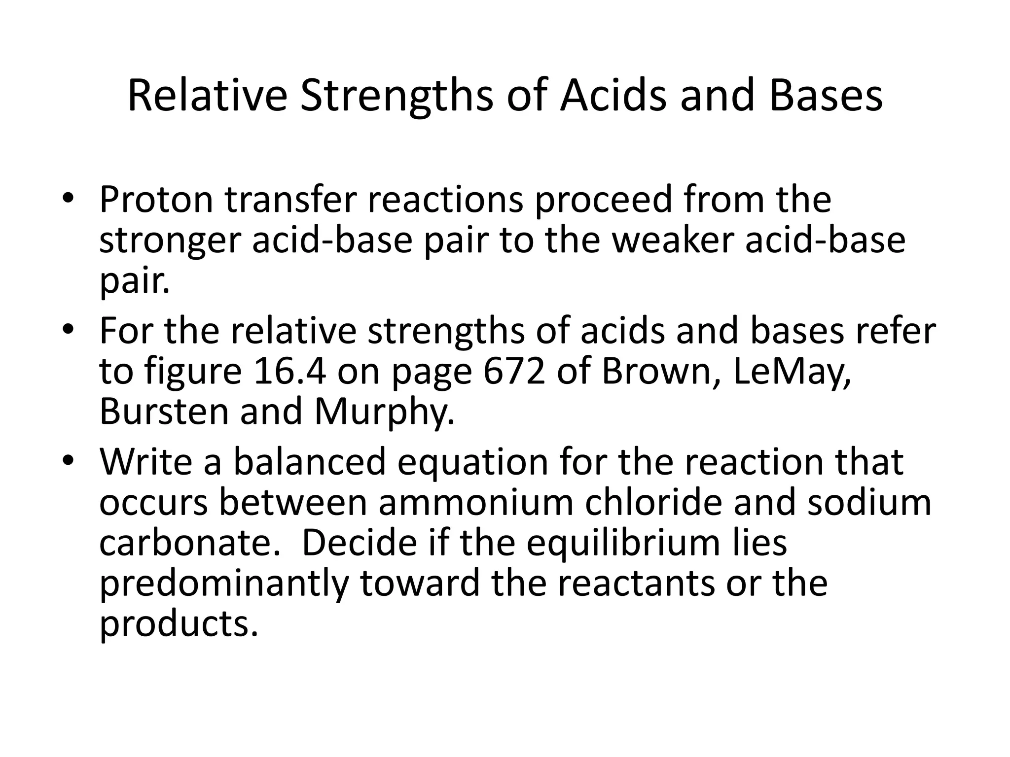 Relative Strengths of Acids and BasesProton transfer reactions proceed from the stronger acid-base pair to the weaker acid-base pair.For the relative strengths of acids and bases refer to figure 16.4 on page 672 of Brown, LeMay, Bursten and Murphy.Write a balanced equation for the reaction that occurs between ammonium chloride and sodium carbonate.  Decide if the equilibrium lies predominantly toward the reactants or the products.