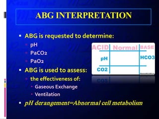 ABG INTERPRETATION
 ABG is requested to determine:
 pH
 PaCO2
 PaO2
 ABG is used to assess:
 the effectiveness of:
 Gaseous Exchange
 Ventilation
 pH derangement=Abnormal cell metabolism
 