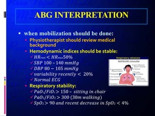 ABG INTERPRETATION
 when mobilization should be done:
 Physiotherapist should review medical
background
 Hemodynamic indices should be stable:
𝐻𝐻𝐻𝐻𝑟𝑟𝑟𝑟𝑟𝑟𝑟𝑟 < 𝐻𝐻𝐻𝐻𝑚𝑚𝑚𝑚𝑚𝑚50%
𝑆𝑆𝑆𝑆𝑆𝑆 100 – 140 𝑚𝑚𝑚𝑚𝑚𝑚𝑚𝑚
𝐷𝐷𝐷𝐷𝐷𝐷 80 − 105 𝑚𝑚𝑚𝑚𝑚𝑚𝑚𝑚
𝑣𝑣𝑣𝑣𝑣𝑣𝑣𝑣𝑣𝑣𝑣𝑣𝑣𝑣𝑣𝑣𝑣𝑣𝑣𝑣𝑣𝑣 𝑟𝑟𝑟𝑟𝑟𝑟𝑟𝑟𝑟𝑟𝑟𝑟𝑟𝑟𝑟𝑟 < 20%
𝑁𝑁𝑁𝑁𝑁𝑁𝑁𝑁𝑁𝑁𝑁𝑁 𝐸𝐸𝐸𝐸𝐸𝐸
 Respiratory stability:
𝑃𝑃𝑃𝑃𝑃𝑃2/𝐹𝐹𝐹𝐹𝐹𝐹2 > 150 – 𝑠𝑠𝑠𝑠𝑠𝑠𝑠𝑠𝑠𝑠𝑠𝑠𝑠𝑠 𝑖𝑖𝑖𝑖 𝑐𝑐ℎ𝑎𝑎𝑎𝑎𝑎𝑎
𝑃𝑃𝑃𝑃𝑃𝑃2/𝐹𝐹𝐹𝐹𝐹𝐹2 > 300 (30𝑚𝑚 𝑤𝑤𝑤𝑤𝑤𝑤𝑤𝑤𝑤𝑤𝑤𝑤𝑤𝑤)
𝑆𝑆𝑆𝑆𝑆𝑆2 > 90 𝑎𝑎𝑎𝑎𝑎𝑎 𝑟𝑟𝑟𝑟𝑟𝑟𝑟𝑟𝑟𝑟𝑟𝑟 𝑑𝑑𝑑𝑑𝑑𝑑𝑑𝑑𝑑𝑑𝑑𝑑𝑑𝑑𝑒𝑒 𝑖𝑖𝑖𝑖 𝑆𝑆𝑆𝑆𝑆𝑆2 < 4%
 