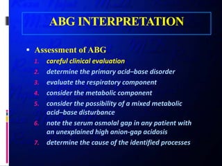 ABG INTERPRETATION
 Assessment of ABG
1. careful clinical evaluation
2. determine the primary acid–base disorder
3. evaluate the respiratory component
4. consider the metabolic component
5. consider the possibility of a mixed metabolic
acid–base disturbance
6. note the serum osmolal gap in any patient with
an unexplained high anion-gap acidosis
7. determine the cause of the identified processes
 
