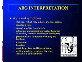 ABG INTERPRETATION
 signs and symptoms
 vital signs (which may indicate shock or sepsis),
 neurologic state
 signs of infection (e.g., fever),
 pulmonary status (respiratory rate, Kussmaul
respiration, cyanosis, clubbing of the fingers)
 gastrointestinal symptoms (vomiting and
diarrhea)
 pregnancy,
 diabetes,
 heart, lung, liver, and kidney disease,
 medications (e.g., laxatives, diuretics,
topiramate, or metformin)
 