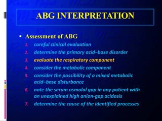 ABG INTERPRETATION
 Assessment of ABG
1. careful clinical evaluation
2. determine the primary acid–base disorder
3. evaluate the respiratory component
4. consider the metabolic component
5. consider the possibility of a mixed metabolic
acid–base disturbance
6. note the serum osmolal gap in any patient with
an unexplained high anion-gap acidosis
7. determine the cause of the identified processes
 