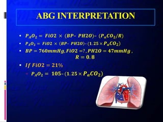 ABG INTERPRETATION
 𝑷𝑷𝑨𝑨 𝑶𝑶𝟐𝟐 = 𝑭𝑭𝑭𝑭𝑭𝑭𝑭𝑭 × (𝑩𝑩𝑩𝑩– 𝑷𝑷𝑷𝑷𝑷𝑷𝑷𝑷)– (𝑷𝑷𝒂𝒂 𝑪𝑪𝑪𝑪𝟐𝟐/𝑹𝑹)
 𝑷𝑷𝑨𝑨 𝑶𝑶𝟐𝟐 = 𝑭𝑭𝑭𝑭𝑭𝑭𝑭𝑭 × 𝑩𝑩𝑩𝑩– 𝑷𝑷𝑷𝑷𝑷𝑷𝑷𝑷 – (𝟏𝟏. 𝟐𝟐𝟐𝟐 × 𝑷𝑷𝒂𝒂 𝑪𝑪𝑶𝑶𝟐𝟐)
 𝑩𝑩𝑩𝑩 = 𝟕𝟕𝟕𝟕𝟕𝟕𝟕𝟕𝟕𝟕𝟕𝟕𝟕𝟕, 𝑭𝑭𝑭𝑭𝑭𝑭𝑭𝑭 =? , 𝑷𝑷𝑷𝑷𝑷𝑷𝑷𝑷 = 𝟒𝟒𝟒𝟒𝟒𝟒𝟒𝟒𝟒𝟒𝟒𝟒 ,
𝑹𝑹 = 𝟎𝟎. 𝟖𝟖
 𝑰𝑰𝑰𝑰 𝑭𝑭𝑭𝑭𝑭𝑭𝑭𝑭 = 𝟐𝟐𝟐𝟐𝟐
 𝑷𝑷𝑨𝑨 𝑶𝑶𝟐𝟐 = 𝟏𝟏𝟏𝟏𝟏𝟏– (𝟏𝟏. 𝟐𝟐𝟐𝟐 × 𝑷𝑷𝒂𝒂 𝑪𝑪𝑪𝑪𝟐𝟐)
 