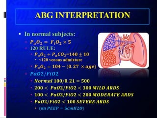 ABG INTERPRETATION
 In normal subjects:
 𝑷𝑷𝒂𝒂 𝑶𝑶𝟐𝟐 = 𝑭𝑭𝒊𝒊 𝑶𝑶𝟐𝟐 × 𝟓𝟓
 120 RULE:
 𝑷𝑷𝒂𝒂 𝑶𝑶𝟐𝟐 + 𝑷𝑷𝒂𝒂 𝑪𝑪𝑪𝑪𝟐𝟐=𝟏𝟏𝟏𝟏𝟏𝟏 ± 𝟏𝟏𝟏𝟏
 <120 venous admixture
 𝑷𝑷𝒂𝒂 𝑶𝑶𝟐𝟐 = 𝟏𝟏𝟏𝟏𝟏𝟏 − (𝟎𝟎. 𝟐𝟐𝟐𝟐 × 𝒂𝒂𝒂𝒂𝒂𝒂)
 𝑷𝑷𝑷𝑷𝑷𝑷𝑷𝑷/𝑭𝑭𝑭𝑭𝑭𝑭𝑭𝑭
 𝑵𝑵𝑵𝑵𝑵𝑵𝑵𝑵𝑵𝑵𝑵𝑵 𝟏𝟏𝟏𝟏𝟏𝟏/𝟎𝟎. 𝟐𝟐𝟐𝟐 = 𝟓𝟓𝟓𝟓𝟓𝟓
 𝟐𝟐𝟐𝟐𝟐𝟐 < 𝑷𝑷𝑷𝑷𝑷𝑷𝑷𝑷/𝑭𝑭𝑭𝑭𝑭𝑭𝑭𝑭 < 𝟑𝟑𝟑𝟑𝟑𝟑 𝑴𝑴𝑴𝑴𝑴𝑴𝑴𝑴 𝑨𝑨𝑨𝑨𝑨𝑨𝑨𝑨
 𝟏𝟏𝟏𝟏𝟏𝟏 < 𝑷𝑷𝑷𝑷𝑷𝑷𝑷𝑷/𝑭𝑭𝑭𝑭𝑭𝑭𝑭𝑭 < 𝟐𝟐𝟐𝟐𝟐𝟐 𝑴𝑴𝑴𝑴𝑴𝑴𝑴𝑴𝑴𝑴𝑴𝑴𝑴𝑴𝑴𝑴 𝑨𝑨𝑨𝑨𝑨𝑨𝑨𝑨
 𝑷𝑷𝑷𝑷𝑷𝑷𝑷𝑷/𝑭𝑭𝑭𝑭𝑭𝑭𝑭𝑭 < 𝟏𝟏𝟏𝟏𝟏𝟏 𝑺𝑺𝑺𝑺𝑺𝑺𝑺𝑺𝑺𝑺𝑺𝑺 𝑨𝑨𝑨𝑨𝑨𝑨𝑨𝑨
 (𝒐𝒐𝒐𝒐 𝑷𝑷𝑷𝑷𝑷𝑷𝑷𝑷 = 𝟓𝟓𝟓𝟓𝟓𝟓𝟓𝟓𝟓𝟓𝟓𝟓)
 