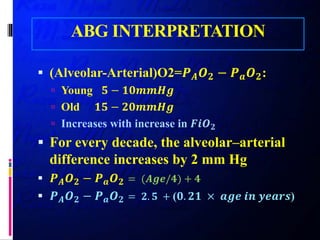 ABG INTERPRETATION
 (Alveolar-Arterial)O2=𝑷𝑷𝑨𝑨 𝑶𝑶𝟐𝟐 − 𝑷𝑷𝒂𝒂 𝑶𝑶𝟐𝟐:
 Young 𝟓𝟓 − 𝟏𝟏𝟏𝟏𝟏𝟏𝟏𝟏𝟏𝟏𝟏𝟏
 Old 𝟏𝟏𝟏𝟏 − 𝟐𝟐𝟐𝟐𝟐𝟐𝟐𝟐𝟐𝟐𝟐𝟐
 Increases with increase in 𝑭𝑭𝑭𝑭 𝑶𝑶𝟐𝟐
 For every decade, the alveolar–arterial
difference increases by 2 mm Hg
 𝑷𝑷𝑨𝑨 𝑶𝑶𝟐𝟐 − 𝑷𝑷𝒂𝒂 𝑶𝑶𝟐𝟐 = (𝑨𝑨𝑨𝑨𝑨𝑨/𝟒𝟒) + 𝟒𝟒
 𝑷𝑷𝑨𝑨 𝑶𝑶𝟐𝟐 − 𝑷𝑷𝒂𝒂 𝑶𝑶𝟐𝟐 = 𝟐𝟐. 𝟓𝟓 + (𝟎𝟎. 𝟐𝟐𝟐𝟐 × 𝒂𝒂𝒂𝒂𝒂𝒂 𝒊𝒊𝒊𝒊 𝒚𝒚𝒚𝒚𝒚𝒚𝒚𝒚𝒚𝒚)
 
