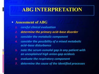 ABG INTERPRETATION
 Assessment of ABG
1. careful clinical evaluation
2. determine the primary acid–base disorder
3. consider the metabolic component
4. consider the possibility of a mixed metabolic
acid–base disturbance
5. note the serum osmolal gap in any patient with
an unexplained high anion-gap acidosis
6. evaluate the respiratory component
7. determine the cause of the identified processes
 