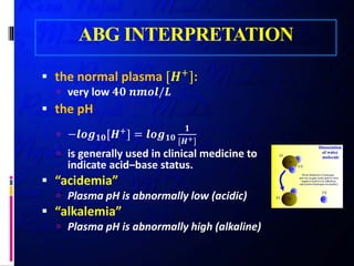 ABG INTERPRETATION
 the normal plasma [𝑯𝑯+
]:
 very low 𝟒𝟒𝟒𝟒 𝒏𝒏𝒏𝒏𝒏𝒏𝒏𝒏/𝑳𝑳
 the pH
 −𝒍𝒍𝒍𝒍𝒍𝒍𝟏𝟏𝟏𝟏[𝑯𝑯+] = 𝒍𝒍𝒍𝒍𝒍𝒍𝟏𝟏𝟏𝟏
𝟏𝟏
[𝑯𝑯+]
 is generally used in clinical medicine to
indicate acid–base status.
 “acidemia”
 Plasma pH is abnormally low (acidic)
 “alkalemia”
 Plasma pH is abnormally high (alkaline)
 