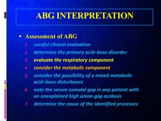 ABG INTERPRETATION
 Assessment of ABG
1. careful clinical evaluation
2. determine the primary acid–base disorder
3. evaluate the respiratory component
4. consider the metabolic component
5. consider the possibility of a mixed metabolic
acid–base disturbance
6. note the serum osmolal gap in any patient with
an unexplained high anion-gap acidosis
7. determine the cause of the identified processes
 